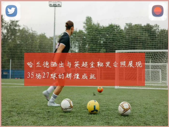 哈兰德晒出与英超金靴奖合照展现35场27球的辉煌成就