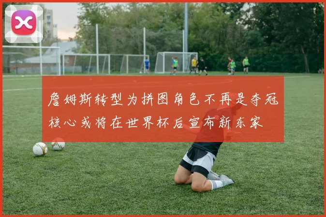 詹姆斯转型为拼图角色不再是夺冠核心或将在世界杯后宣布新东家