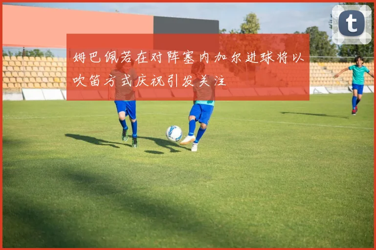 姆巴佩若在对阵塞内加尔进球将以吹笛方式庆祝引发关注