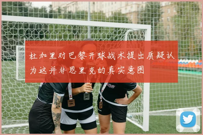 杜加里对巴黎开球战术提出质疑认为这并非恩里克的真实意图