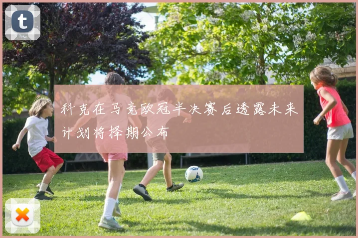 科克在马竞欧冠半决赛后透露未来计划将择期公布
