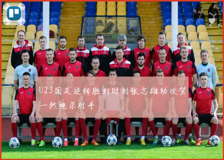 U23国足逆转胜利时刻张志雄助攻贺一然绝杀对手