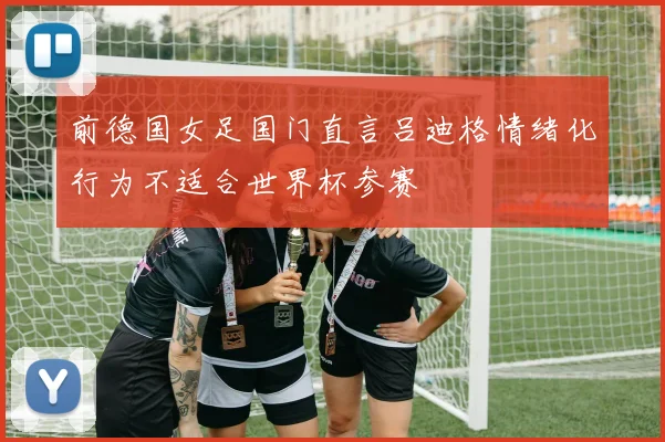 前德国女足国门直言吕迪格情绪化行为不适合世界杯参赛