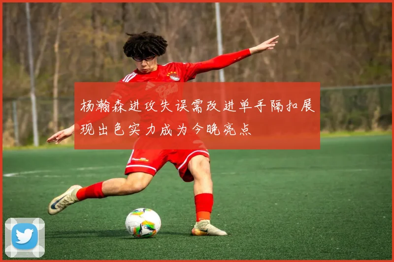 杨瀚森进攻失误需改进单手隔扣展现出色实力成为今晚亮点