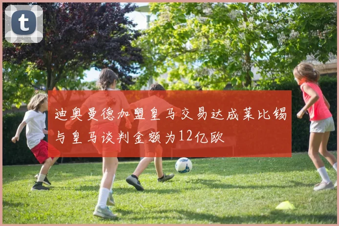 迪奥曼德加盟皇马交易达成莱比锡与皇马谈判金额为12亿欧