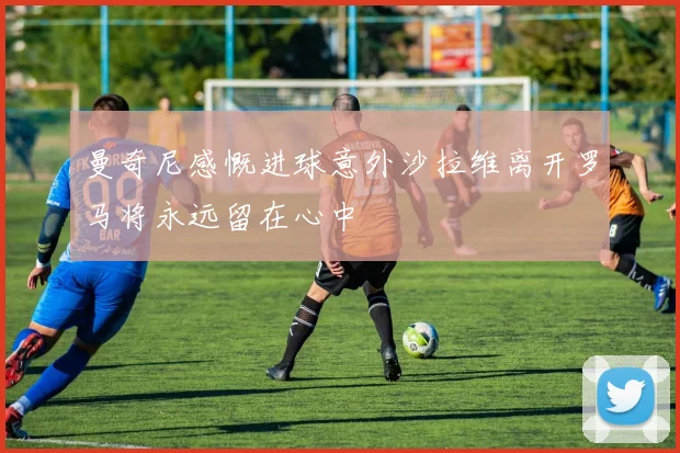 曼奇尼感慨进球意外沙拉维离开罗马将永远留在心中