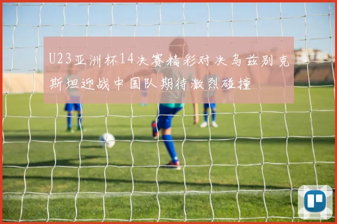 U23亚洲杯14决赛精彩对决乌兹别克斯坦迎战中国队期待激烈碰撞