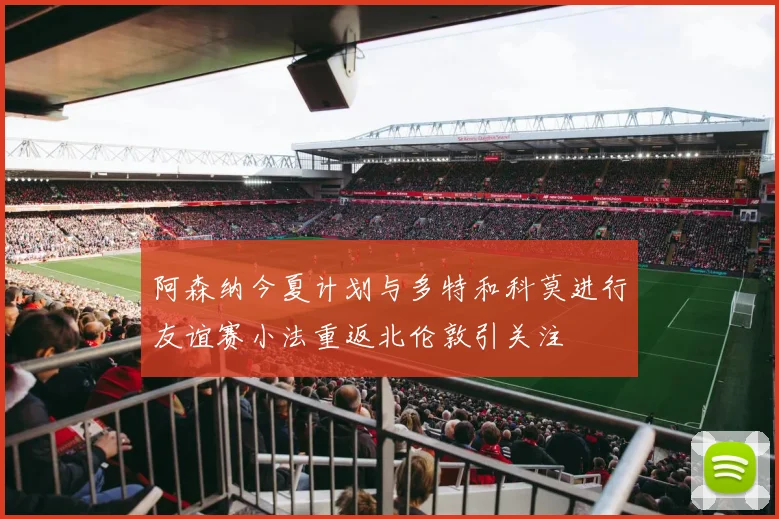 阿森纳今夏计划与多特和科莫进行友谊赛小法重返北伦敦引关注