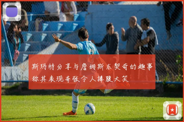 斯玛特分享与詹姆斯东契奇的趣事称其表现夸张令人捧腹大笑