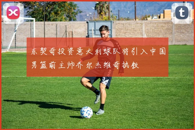 东契奇投资意大利球队将引入中国男篮前主帅乔尔杰维奇执教