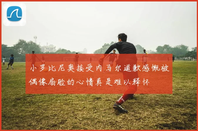 小罗比尼奥接受内马尔道歉感慨被偶像扇脸的心情真是难以释怀