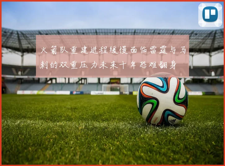 火箭队重建进程缓慢面临雷霆与马刺的双重压力未来十年恐难翻身
