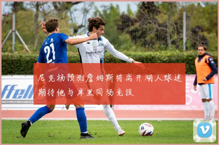 尼克杨预测詹姆斯将离开湖人球迷期待他与库里同场竞技