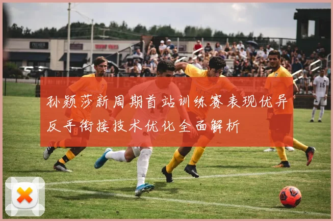 孙颖莎新周期首站训练赛表现优异反手衔接技术优化全面解析