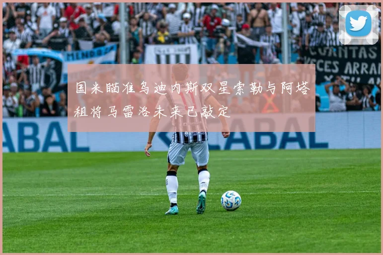 国米瞄准乌迪内斯双星索勒与阿塔租将马雷洛未来已敲定