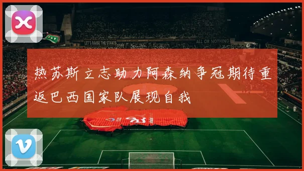 热苏斯立志助力阿森纳争冠期待重返巴西国家队展现自我