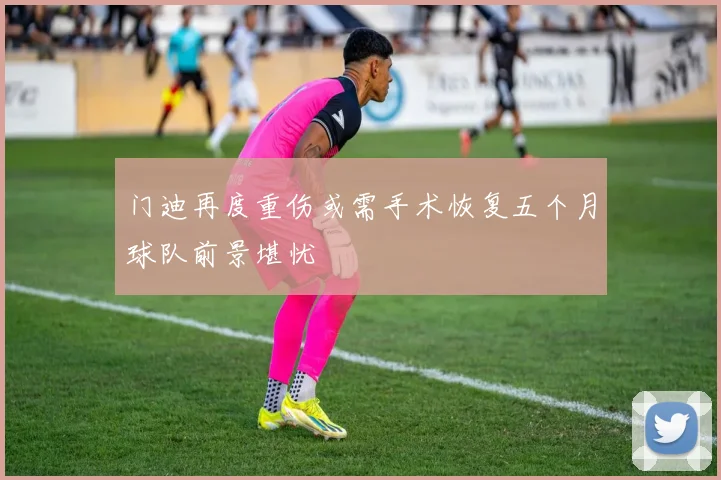 门迪再度重伤或需手术恢复五个月球队前景堪忧