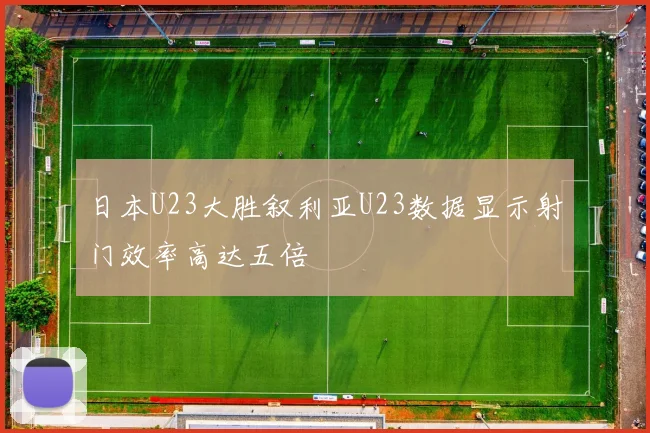 日本U23大胜叙利亚U23数据显示射门效率高达五倍