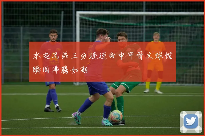 水花兄弟三分连连命中甲骨文球馆瞬间沸腾如潮