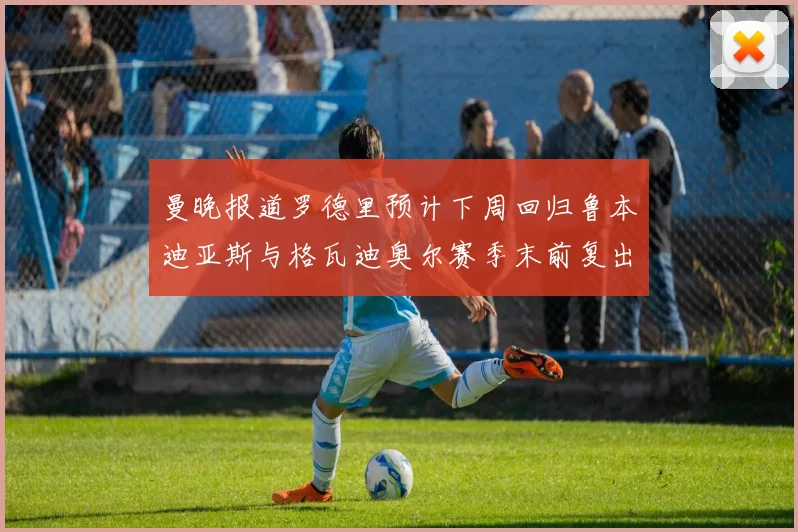 曼晚报道罗德里预计下周回归鲁本迪亚斯与格瓦迪奥尔赛季末前复出