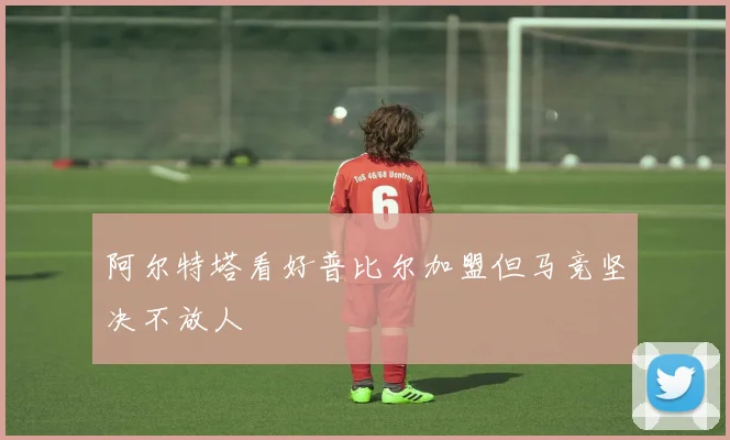 阿尔特塔看好普比尔加盟但马竞坚决不放人