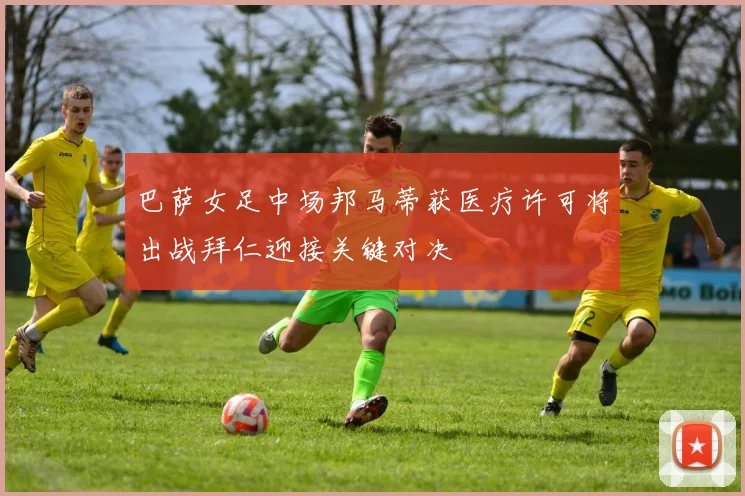 巴萨女足中场邦马蒂获医疗许可将出战拜仁迎接关键对决